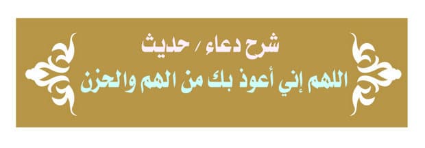 اللهم إني أعوذ بك من الهم والحزن «شرح الدعاء/الحديث وفضله»