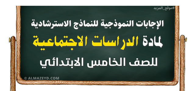 الإجابات النموذجية للنماذج الاسترشادية لمادة الدراسات الاجتماعية للصف الخامس الابتدائي